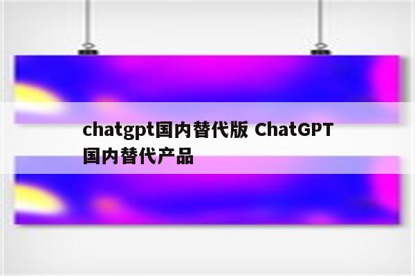 chatgpt国内替代版 ChatGPT国内替代产品