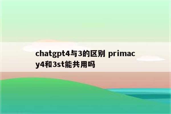 chatgpt4与3的区别 primacy4和3st能共用吗