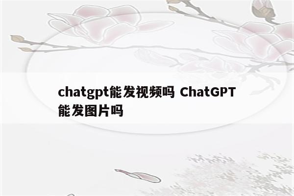 chatgpt能发视频吗 ChatGPT能发图片吗
