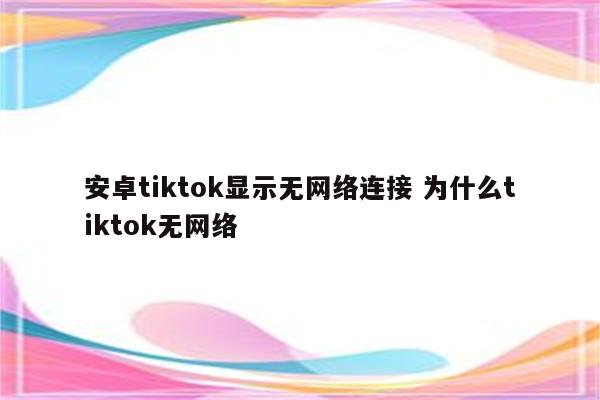 安卓tiktok显示无网络连接 为什么tiktok无网络