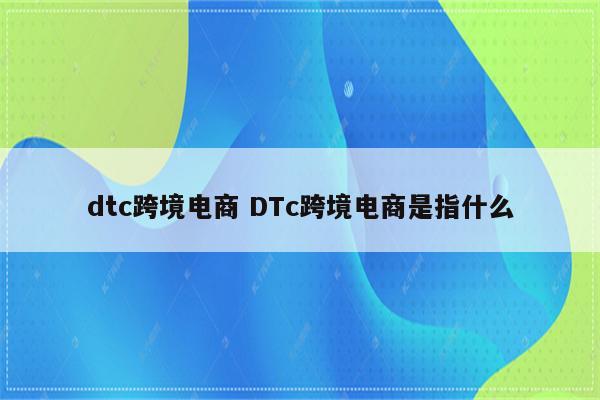 dtc跨境电商 DTc跨境电商是指什么