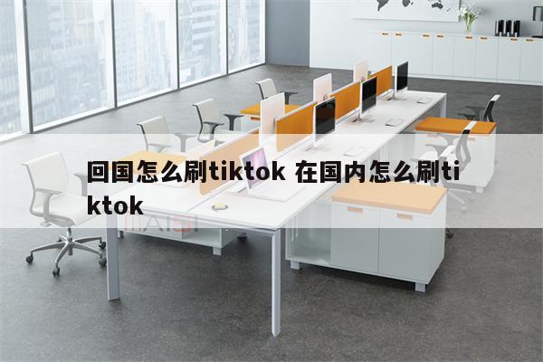 回国怎么刷tiktok 在国内怎么刷tiktok