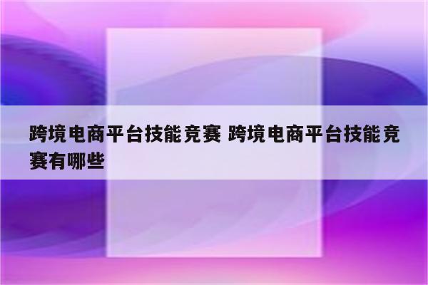 跨境电商平台技能竞赛 跨境电商平台技能竞赛有哪些