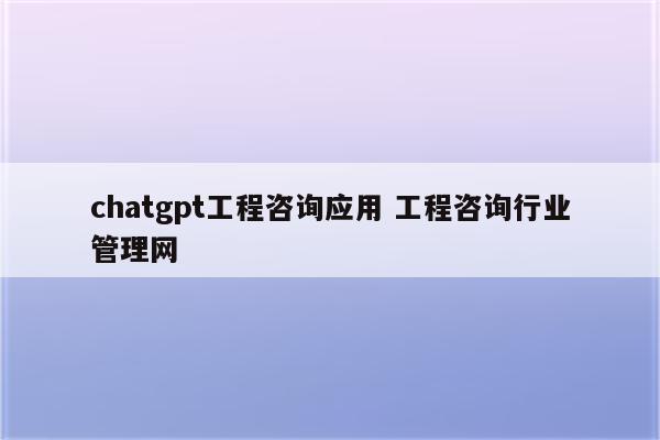 chatgpt工程咨询应用 工程咨询行业管理网