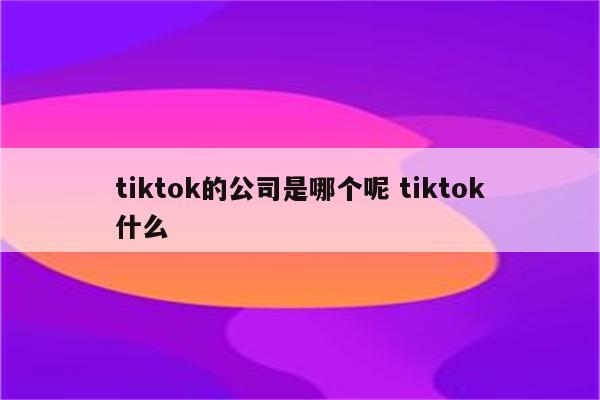 tiktok的公司是哪个呢 tiktok什么