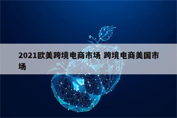 2021欧美跨境电商市场 跨境电商美国市场