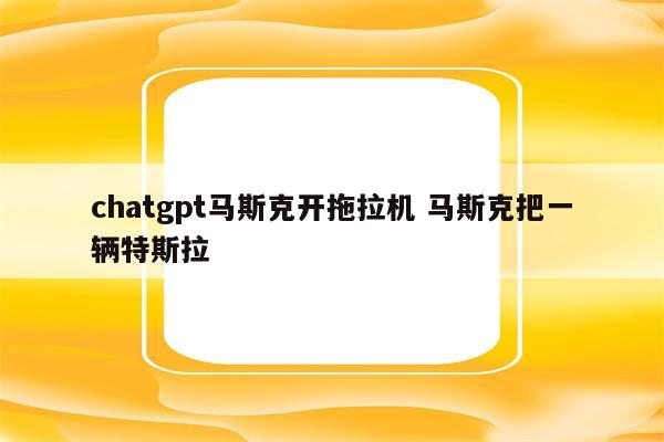 chatgpt马斯克开拖拉机 马斯克把一辆特斯拉