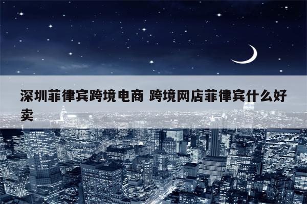 深圳菲律宾跨境电商 跨境网店菲律宾什么好卖