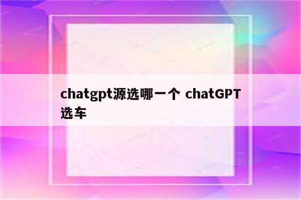 chatgpt源选哪一个 chatGPT选车