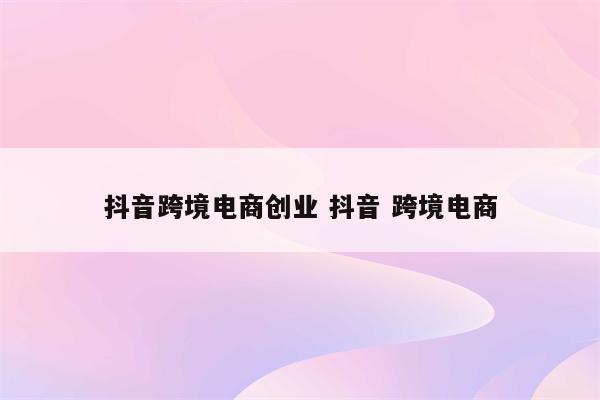 抖音跨境电商创业 抖音 跨境电商