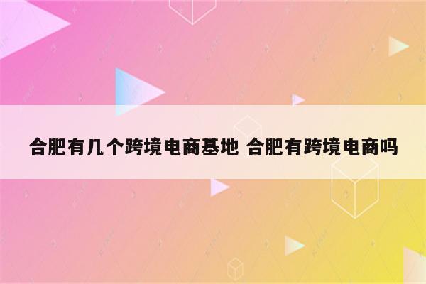 合肥有几个跨境电商基地 合肥有跨境电商吗
