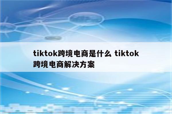 tiktok跨境电商是什么 tiktok跨境电商解决方案