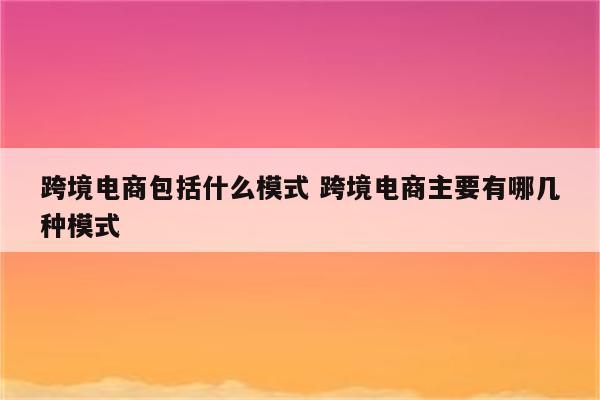 跨境电商包括什么模式 跨境电商主要有哪几种模式