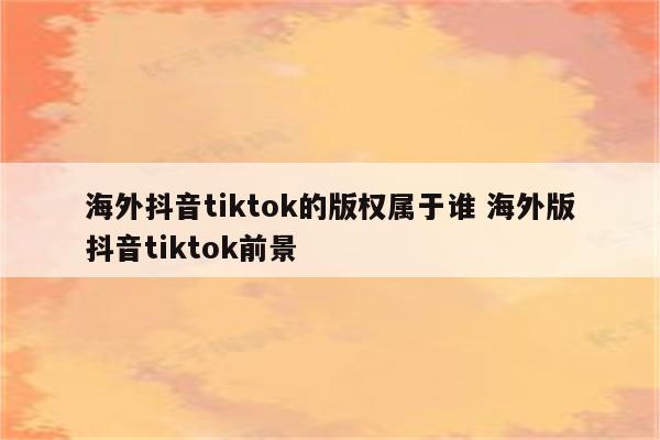 海外抖音tiktok的版权属于谁 海外版抖音tiktok前景