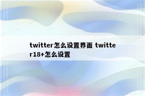 twitter怎么设置界面 twitter18+怎么设置