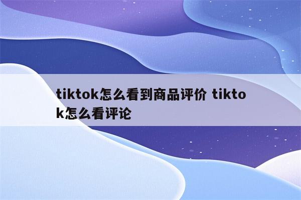 tiktok怎么看到商品评价 tiktok怎么看评论
