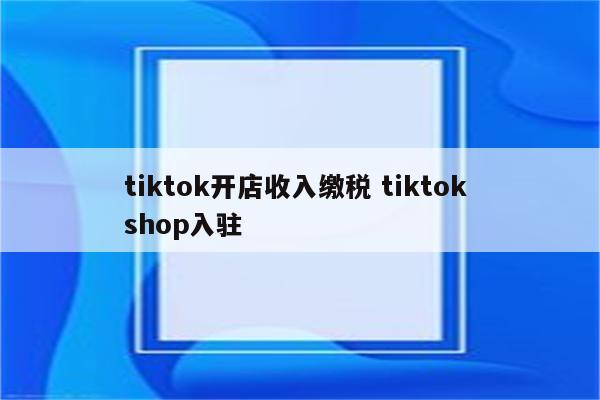 tiktok开店收入缴税 tiktok shop入驻