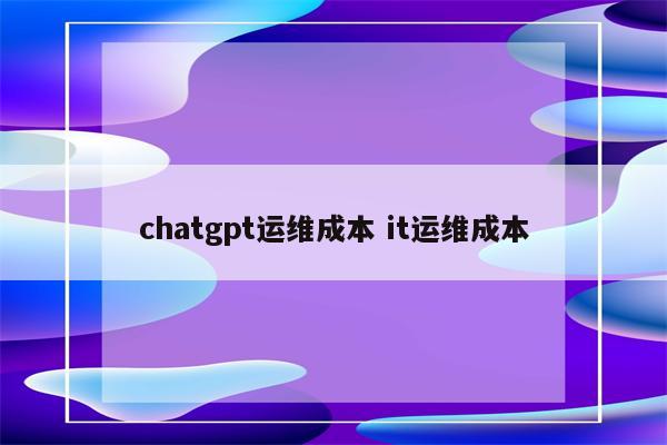 chatgpt运维成本 it运维成本