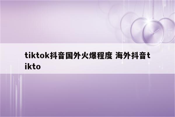 tiktok抖音国外火爆程度 海外抖音tikto
