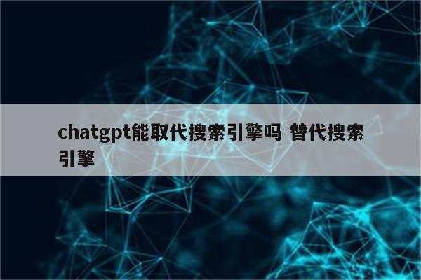 chatgpt能取代搜索引擎吗 替代搜索引擎
