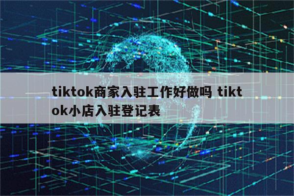 tiktok商家入驻工作好做吗 tiktok小店入驻登记表