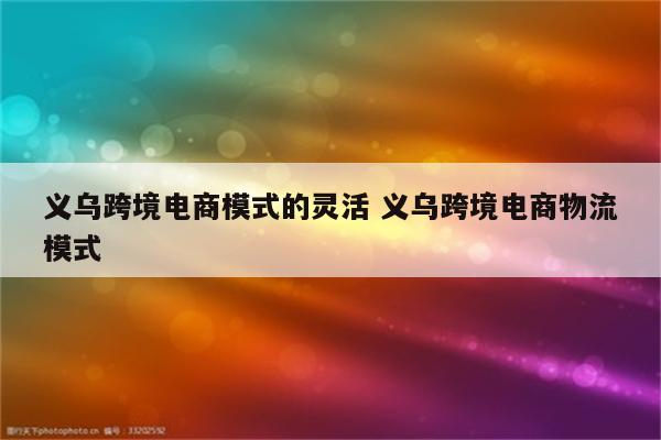 义乌跨境电商模式的灵活 义乌跨境电商物流模式