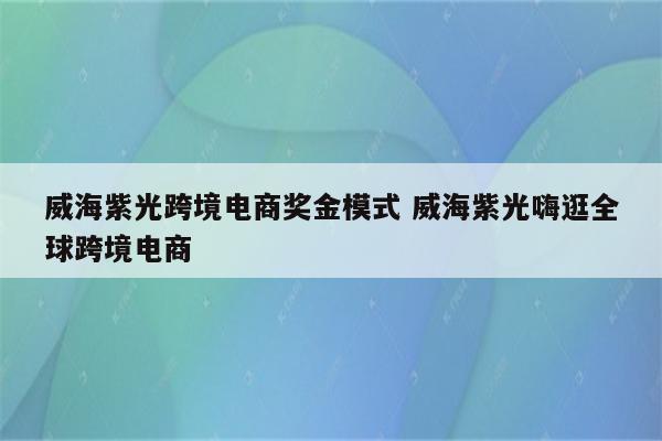 威海紫光跨境电商奖金模式 威海紫光嗨逛全球跨境电商
