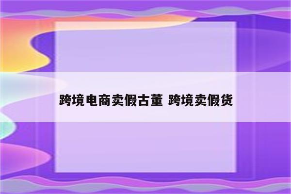 跨境电商卖假古董 跨境卖假货