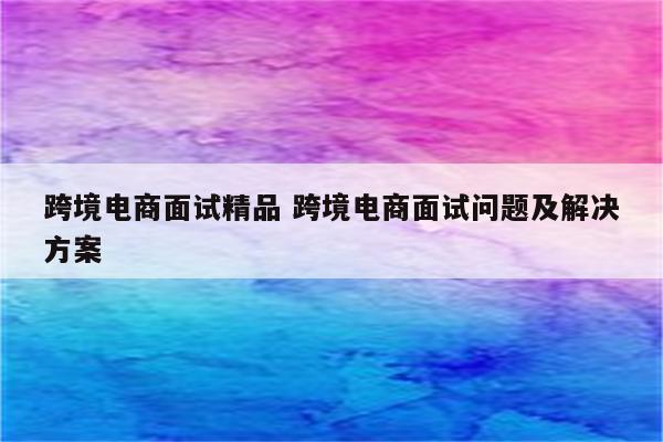跨境电商面试精品 跨境电商面试问题及解决方案