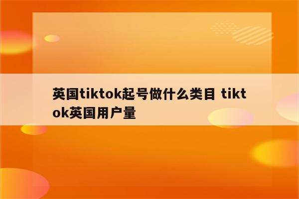 英国tiktok起号做什么类目 tiktok英国用户量