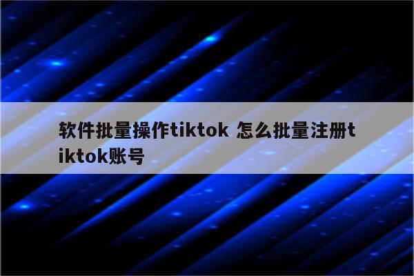 软件批量操作tiktok 怎么批量注册tiktok账号