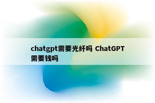 chatgpt需要光纤吗 ChatGPT需要钱吗