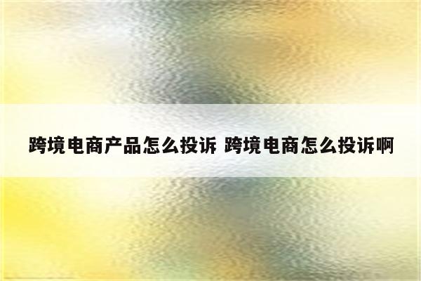 跨境电商产品怎么投诉 跨境电商怎么投诉啊