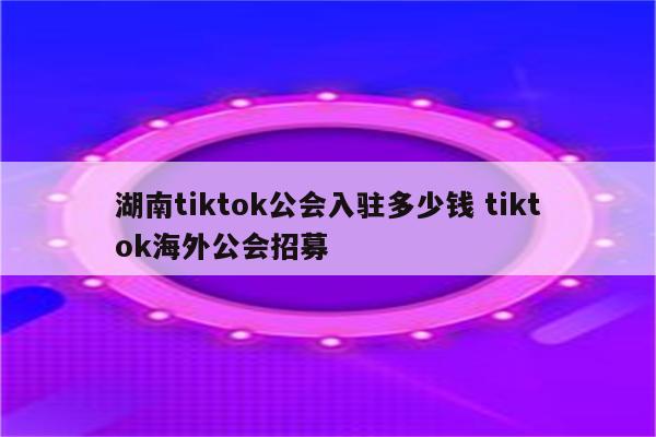 湖南tiktok公会入驻多少钱 tiktok海外公会招募
