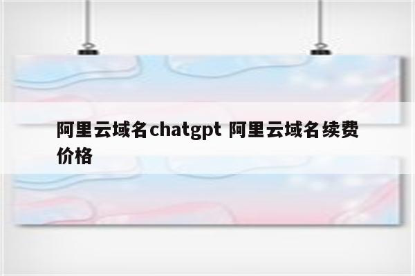 阿里云域名chatgpt 阿里云域名续费价格