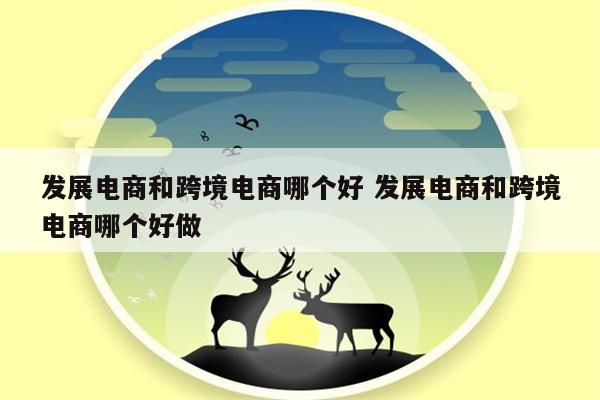 发展电商和跨境电商哪个好 发展电商和跨境电商哪个好做