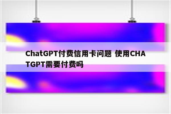 ChatGPT付费信用卡问题 使用CHATGPT需要付费吗