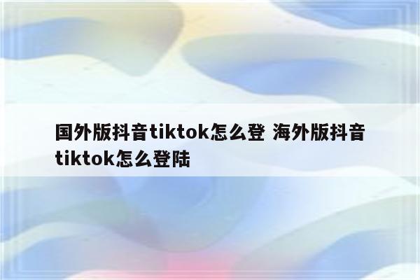 国外版抖音tiktok怎么登 海外版抖音tiktok怎么登陆