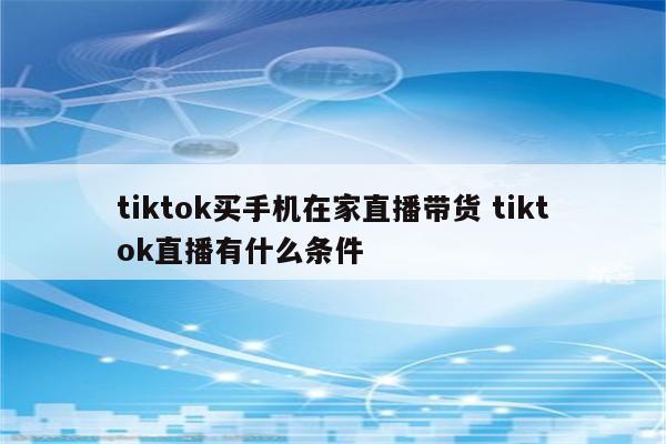 tiktok买手机在家直播带货 tiktok直播有什么条件