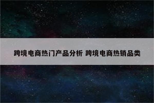 跨境电商热门产品分析 跨境电商热销品类