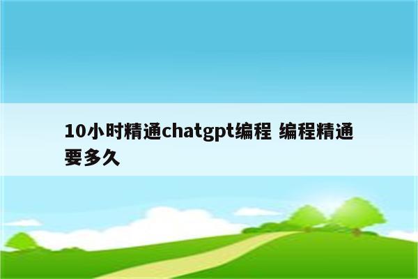 10小时精通chatgpt编程 编程精通要多久