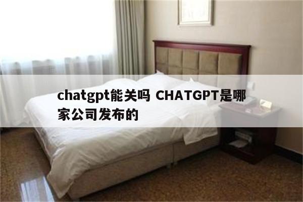 chatgpt能关吗 CHATGPT是哪家公司发布的