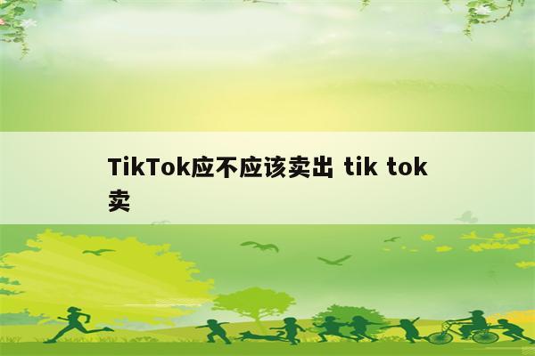 TikTok应不应该卖出 tik tok卖