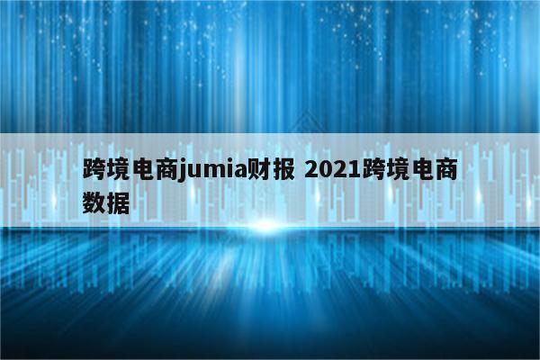 跨境电商jumia财报 2021跨境电商数据