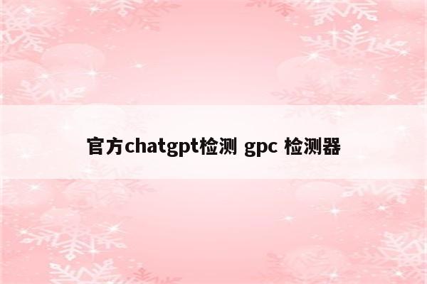 官方chatgpt检测 gpc 检测器
