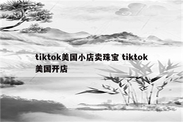 tiktok美国小店卖珠宝 tiktok美国开店
