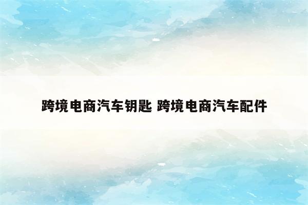 跨境电商汽车钥匙 跨境电商汽车配件