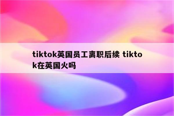 tiktok英国员工离职后续 tiktok在英国火吗