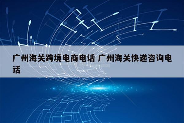 广州海关跨境电商电话 广州海关快递咨询电话