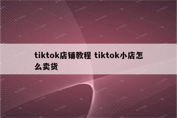 tiktok店铺教程 tiktok小店怎么卖货